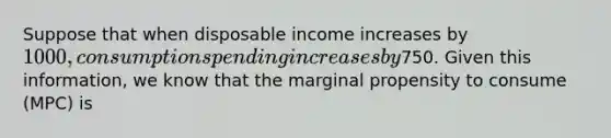 Suppose that when disposable income increases by 1000, consumption spending increases by750. Given this information, we know that the marginal propensity to consume (MPC) is