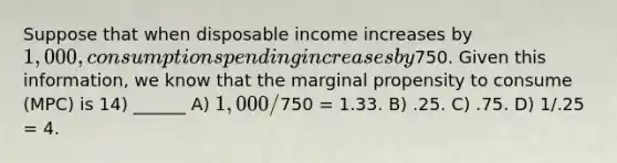 Suppose that when disposable income increases by 1,000, consumption spending increases by750. Given this information, we know that the marginal propensity to consume (MPC) is 14) ______ A) 1,000/750 = 1.33. B) .25. C) .75. D) 1/.25 = 4.