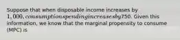 Suppose that when disposable income increases by​ 1,000, consumption spending increases by​750. Given this​ information, we know that the marginal propensity to consume​ (MPC) is