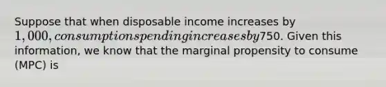 Suppose that when disposable income increases by​ 1,000, consumption spending increases by​750. Given this​ information, we know that the marginal propensity to consume​ (MPC) is