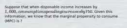 Suppose that when disposable income increases by 1,000, consumption spending increases by750. Given this information, we know that the marginal propensity to consume (MPC) is ?