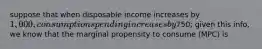 suppose that when disposable income increases by 1,000, consumption spending increases by750; given this info, we know that the marginal propensity to consume (MPC) is