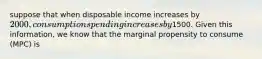 suppose that when disposable income increases by 2000, consumption spending increases by1500. Given this information, we know that the marginal propensity to consume (MPC) is