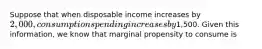 Suppose that when disposable income increases by 2,000, consumption spending increases by1,500. Given this information, we know that marginal propensity to consume is