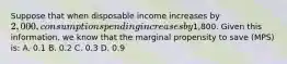 Suppose that when disposable income increases by 2,000, consumption spending increases by1,800. Given this information, we know that the marginal propensity to save (MPS) is: A. 0.1 B. 0.2 C. 0.3 D. 0.9