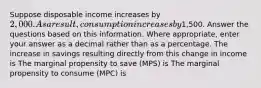 Suppose disposable income increases by 2,000. As a result, consumption increases by1,500. Answer the questions based on this information. Where appropriate, enter your answer as a decimal rather than as a percentage. The increase in savings resulting directly from this change in income is The marginal propensity to save (MPS) is The marginal propensity to consume (MPC) is