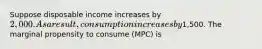 Suppose disposable income increases by 2,000. As a result, consumption increases by1,500. The marginal propensity to consume (MPC) is