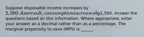 Suppose disposable income increases by 2,000. As a result, consumption increases by1,500. Answer the questions based on this information. Where appropriate, enter your answer as a decimal rather than as a percentage. The marginal propensity to save (MPS) is ______.