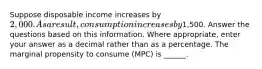 Suppose disposable income increases by 2,000. As a result, consumption increases by1,500. Answer the questions based on this information. Where appropriate, enter your answer as a decimal rather than as a percentage. The marginal propensity to consume (MPC) is ______.