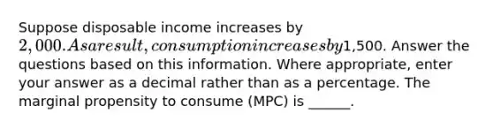 Suppose disposable income increases by 2,000. As a result, consumption increases by1,500. Answer the questions based on this information. Where appropriate, enter your answer as a decimal rather than as a percentage. The marginal propensity to consume (MPC) is ______.