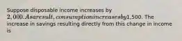 Suppose disposable income increases by 2,000. As a result, consumption increases by1,500. The increase in savings resulting directly from this change in income is