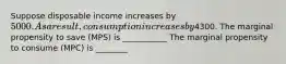 Suppose disposable income increases by 5000. As a result, consumption increases by4300. The marginal propensity to save (MPS) is ___________ The marginal propensity to consume (MPC) is ________