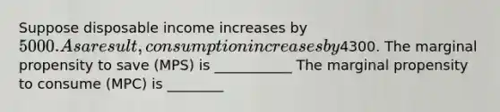 Suppose disposable income increases by 5000. As a result, consumption increases by4300. The marginal propensity to save (MPS) is ___________ The marginal propensity to consume (MPC) is ________