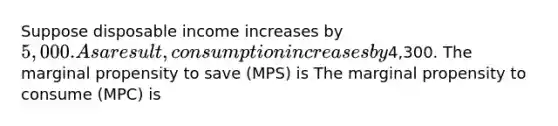 Suppose disposable income increases by 5,000. As a result, consumption increases by4,300. The marginal propensity to save (MPS) is The marginal propensity to consume (MPC) is