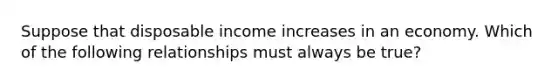 Suppose that disposable income increases in an economy. Which of the following relationships must always be​ true?