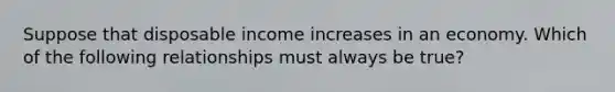 Suppose that disposable income increases in an economy. Which of the following relationships must always be true?