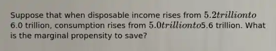 Suppose that when disposable income rises from 5.2 trillion to6.0 trillion, consumption rises from 5.0 trillion to5.6 trillion. What is the marginal propensity to save?