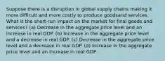 Suppose there is a disruption in global supply chains making it more difficult and more costly to produce goodsand services. What is the short-run impact on the market for final goods and services? (a) Decrease in the aggregate price level and an increase in real GDP. (b) Increase in the aggregate price level and a decrease in real GDP. (c) Decrease in the aggregate price level and a decrease in real GDP. (d) Increase in the aggregate price level and an increase in real GDP