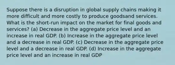 Suppose there is a disruption in global supply chains making it more difficult and more costly to produce goodsand services. What is the short-run impact on the market for final goods and services? (a) Decrease in the aggregate price level and an increase in real GDP. (b) Increase in the aggregate price level and a decrease in real GDP. (c) Decrease in the aggregate price level and a decrease in real GDP. (d) Increase in the aggregate price level and an increase in real GDP