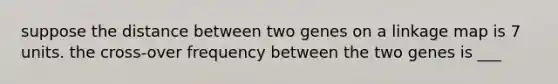 suppose the distance between two genes on a linkage map is 7 units. the cross-over frequency between the two genes is ___