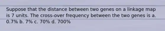 Suppose that the distance between two genes on a linkage map is 7 units. The cross-over frequency between the two genes is a. 0.7% b. 7% c. 70% d. 700%