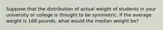 Suppose that the distribution of actual weight of students in your university or college is thought to be symmetric. If the average weight is 168 pounds, what would the median weight be?