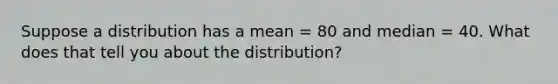 Suppose a distribution has a mean = 80 and median = 40. What does that tell you about the distribution?