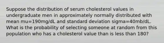 Suppose the distribution of serum cholesterol values in undergraduate men in approximately normally distributed with mean mu=190mg/dL and standard deviation sigma=40mb/dL. What is the probability of selecting someone at random from this population who has a cholesterol value than is less than 180?