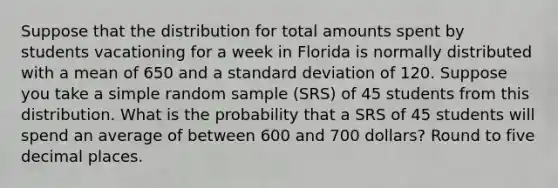 Suppose that the distribution for total amounts spent by students vacationing for a week in Florida is normally distributed with a mean of 650 and a standard deviation of 120. Suppose you take a simple random sample (SRS) of 45 students from this distribution. What is the probability that a SRS of 45 students will spend an average of between 600 and 700 dollars? Round to five decimal places.