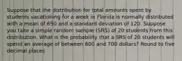 Suppose that the distribution for total amounts spent by students vacationing for a week in Florida is normally distributed with a mean of 650 and a standard deviation of 120. Suppose you take a simple random sample (SRS) of 20 students from this distribution. What is the probability that a SRS of 20 students will spend an average of between 600 and 700 dollars? Round to five decimal places