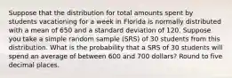 Suppose that the distribution for total amounts spent by students vacationing for a week in Florida is normally distributed with a mean of 650 and a standard deviation of 120. Suppose you take a simple random sample (SRS) of 30 students from this distribution. What is the probability that a SRS of 30 students will spend an average of between 600 and 700 dollars? Round to five decimal places.