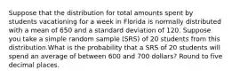 Suppose that the distribution for total amounts spent by students vacationing for a week in Florida is normally distributed with a mean of 650 and a standard deviation of 120. Suppose you take a simple random sample (SRS) of 20 students from this distribution.What is the probability that a SRS of 20 students will spend an average of between 600 and 700 dollars? Round to five decimal places.