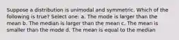 Suppose a distribution is unimodal and symmetric. Which of the following is true? Select one: a. The mode is larger than the mean b. The median is larger than the mean c. The mean is smaller than the mode d. The mean is equal to the median