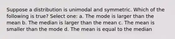 Suppose a distribution is unimodal and symmetric. Which of the following is true? Select one: a. The mode is larger than the mean b. The median is larger than the mean c. The mean is smaller than the mode d. The mean is equal to the median