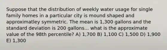 Suppose that the distribution of weekly water usage for single family homes in a particular city is mound shaped and approximatley symmetric. The mean is 1,300 gallons and the standard deviation is 200 gallons... what is the approximate value of the 98th percentile? A) 1,700 B) 1,100 C) 1,500 D) 1,900 E) 1,300