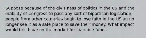 Suppose because of the divisiness of politics in the US and the inability of Congress to pass any sort of bipartisan legislation, people from other countries begin to lose faith in the US an no longer see it as a safe place to save their money. What impact would this have on the market for loanable funds