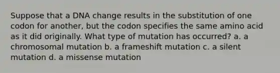 Suppose that a DNA change results in the substitution of one codon for another, but the codon specifies the same amino acid as it did originally. What type of mutation has occurred? a. a chromosomal mutation b. a frameshift mutation c. a silent mutation d. a missense mutation