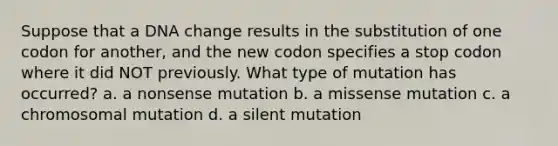 Suppose that a DNA change results in the substitution of one codon for another, and the new codon specifies a stop codon where it did NOT previously. What type of mutation has occurred? a. a nonsense mutation b. a missense mutation c. a chromosomal mutation d. a silent mutation