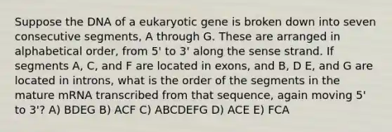 Suppose the DNA of a eukaryotic gene is broken down into seven consecutive segments, A through G. These are arranged in alphabetical order, from 5' to 3' along the sense strand. If segments A, C, and F are located in exons, and B, D E, and G are located in introns, what is the order of the segments in the mature mRNA transcribed from that sequence, again moving 5' to 3'? A) BDEG B) ACF C) ABCDEFG D) ACE E) FCA