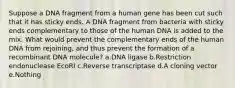 Suppose a DNA fragment from a human gene has been cut such that it has sticky ends. A DNA fragment from bacteria with sticky ends complementary to those of the human DNA is added to the mix. What would prevent the complementary ends of the human DNA from rejoining, and thus prevent the formation of a recombinant DNA molecule? a.DNA ligase b.Restriction endonuclease EcoRI c.Reverse transcriptase d.A cloning vector e.Nothing