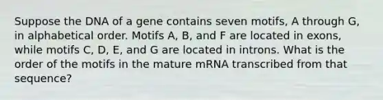 Suppose the DNA of a gene contains seven motifs, A through G, in alphabetical order. Motifs A, B, and F are located in exons, while motifs C, D, E, and G are located in introns. What is the order of the motifs in the mature mRNA transcribed from that sequence?