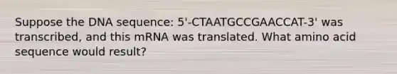 Suppose the DNA sequence: 5'-CTAATGCCGAACCAT-3' was transcribed, and this mRNA was translated. What amino acid sequence would result?