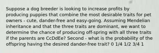 Suppose a dog breeder is looking to increase profits by producing puppies that combine the most desirable traits for pet owners - cute, dander-free and easy-going. Assuming Mendelian inheritance and that the three traits are dominant, we want to determine the chance of producing off-spring with all three traits if the parents are CcDdEe? Second - what is the probability of the offspring having the desired dander-free trait? 0 1/4 1/2 3/4 1