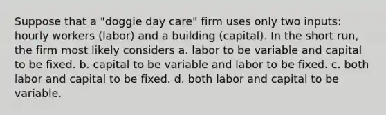 Suppose that a "doggie day care" firm uses only two inputs: hourly workers (labor) and a building (capital). In the short run, the firm most likely considers a. labor to be variable and capital to be fixed. b. capital to be variable and labor to be fixed. c. both labor and capital to be fixed. d. both labor and capital to be variable.