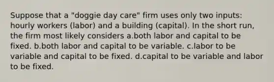 Suppose that a "doggie day care" firm uses only two inputs: hourly workers (labor) and a building (capital). In the short run, the firm most likely considers a.both labor and capital to be fixed. b.both labor and capital to be variable. c.labor to be variable and capital to be fixed. d.capital to be variable and labor to be fixed.