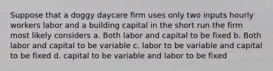 Suppose that a doggy daycare firm uses only two inputs hourly workers labor and a building capital in the short run the firm most likely considers a. Both labor and capital to be fixed b. Both labor and capital to be variable c. labor to be variable and capital to be fixed d. capital to be variable and labor to be fixed