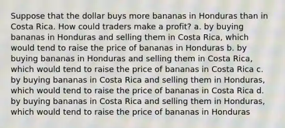 Suppose that the dollar buys more bananas in Honduras than in Costa Rica. How could traders make a profit? a. by buying bananas in Honduras and selling them in Costa Rica, which would tend to raise the price of bananas in Honduras b. by buying bananas in Honduras and selling them in Costa Rica, which would tend to raise the price of bananas in Costa Rica c. by buying bananas in Costa Rica and selling them in Honduras, which would tend to raise the price of bananas in Costa Rica d. by buying bananas in Costa Rica and selling them in Honduras, which would tend to raise the price of bananas in Honduras