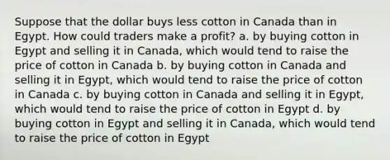 Suppose that the dollar buys less cotton in Canada than in Egypt. How could traders make a profit? a. by buying cotton in Egypt and selling it in Canada, which would tend to raise the price of cotton in Canada b. by buying cotton in Canada and selling it in Egypt, which would tend to raise the price of cotton in Canada c. by buying cotton in Canada and selling it in Egypt, which would tend to raise the price of cotton in Egypt d. by buying cotton in Egypt and selling it in Canada, which would tend to raise the price of cotton in Egypt