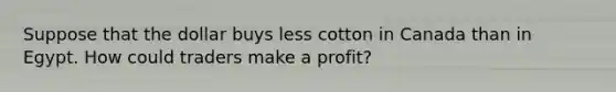 Suppose that the dollar buys less cotton in Canada than in Egypt. How could traders make a profit?