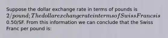 Suppose the dollar exchange rate in terms of pounds is 2/pound; The dollar exchange rate in terms of Swiss Francs is0.50/SF. From this information we can conclude that the Swiss Franc per pound is: